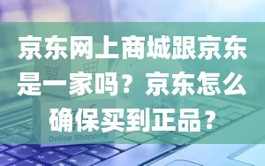 京东网上商城跟京东是一家吗？京东怎么确保买到正品？