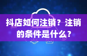 抖店如何注销？注销的条件是什么？