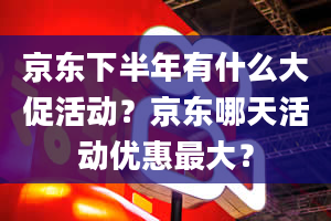 京东下半年有什么大促活动？京东哪天活动优惠最大？