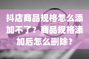 抖店商品规格怎么添加不了？商品规格添加后怎么删除？