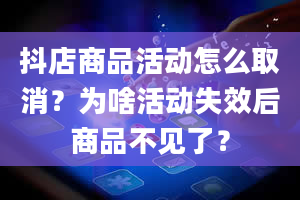 抖店商品活动怎么取消？为啥活动失效后商品不见了？