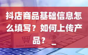 抖店商品基础信息怎么填写？如何上传产品？ _