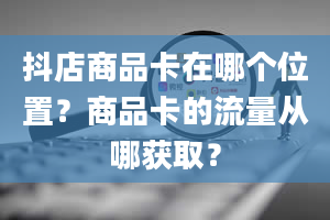 抖店商品卡在哪个位置？商品卡的流量从哪获取？