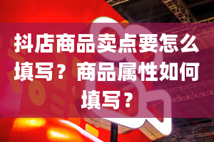 抖店商品卖点要怎么填写？商品属性如何填写？