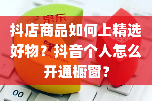 抖店商品如何上精选好物？抖音个人怎么开通橱窗？