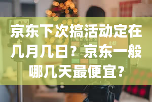 京东下次搞活动定在几月几日？京东一般哪几天最便宜？