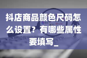 抖店商品颜色尺码怎么设置？有哪些属性要填写_