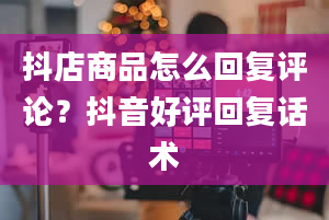 抖店商品怎么回复评论？抖音好评回复话术