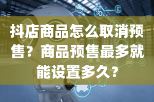 抖店商品怎么取消预售？商品预售最多就能设置多久？