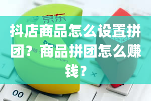 抖店商品怎么设置拼团？商品拼团怎么赚钱？