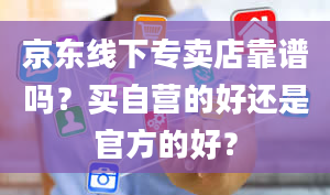 京东线下专卖店靠谱吗？买自营的好还是官方的好？