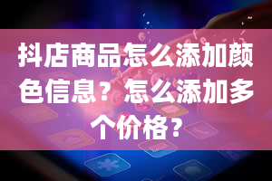 抖店商品怎么添加颜色信息？怎么添加多个价格？