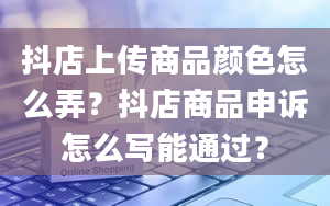 抖店上传商品颜色怎么弄？抖店商品申诉怎么写能通过？