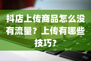 抖店上传商品怎么没有流量？上传有哪些技巧？