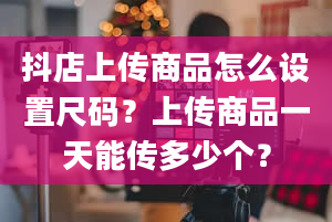 抖店上传商品怎么设置尺码？上传商品一天能传多少个？