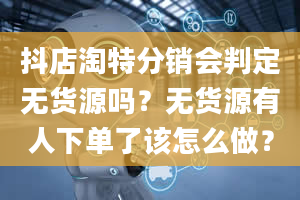 抖店淘特分销会判定无货源吗？无货源有人下单了该怎么做？