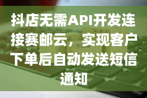 抖店无需API开发连接赛邮云，实现客户下单后自动发送短信通知