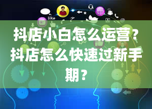 抖店小白怎么运营？抖店怎么快速过新手期？