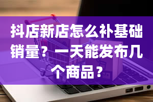 抖店新店怎么补基础销量？一天能发布几个商品？