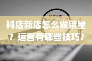 抖店新店怎么做销量？运营有哪些技巧？