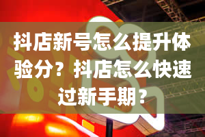 抖店新号怎么提升体验分？抖店怎么快速过新手期？