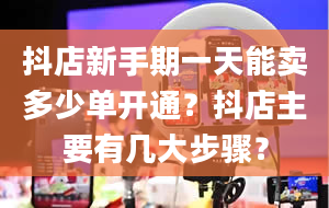 抖店新手期一天能卖多少单开通？抖店主要有几大步骤？