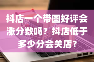 抖店一个带图好评会涨分数吗？抖店低于多少分会关店？