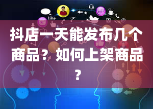 抖店一天能发布几个商品？如何上架商品？