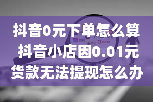 抖音0元下单怎么算 抖音小店因0.01元货款无法提现怎么办