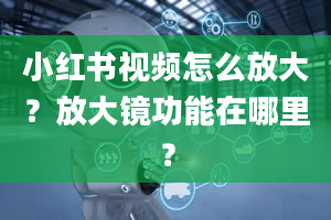 小红书视频怎么放大？放大镜功能在哪里？