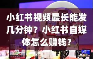 小红书视频最长能发几分钟？小红书自媒体怎么赚钱？