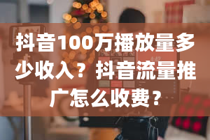 抖音100万播放量多少收入？抖音流量推广怎么收费？