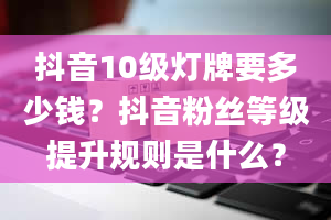 抖音10级灯牌要多少钱？抖音粉丝等级提升规则是什么？