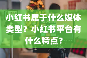 小红书属于什么媒体类型？小红书平台有什么特点？