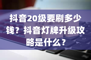 抖音20级要刷多少钱？抖音灯牌升级攻略是什么？