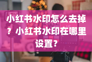 小红书水印怎么去掉？小红书水印在哪里设置？