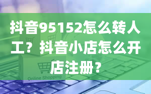 抖音95152怎么转人工？抖音小店怎么开店注册？