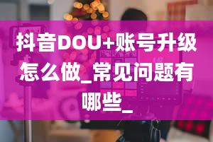 抖音DOU+账号升级怎么做_常见问题有哪些_