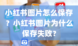 小红书图片怎么保存？小红书图片为什么保存失败？