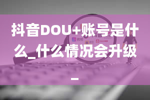 抖音DOU+账号是什么_什么情况会升级_