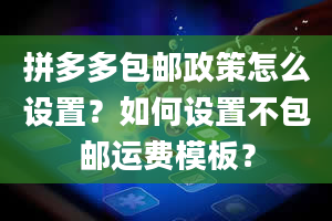 拼多多包邮政策怎么设置？如何设置不包邮运费模板？