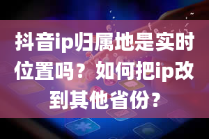 抖音ip归属地是实时位置吗？如何把ip改到其他省份？