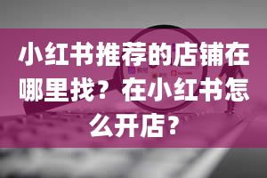 小红书推荐的店铺在哪里找？在小红书怎么开店？