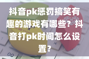 抖音pk惩罚搞笑有趣的游戏有哪些？抖音打pk时间怎么设置？