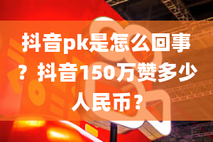 抖音pk是怎么回事？抖音150万赞多少人民币？