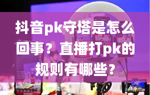 抖音pk守塔是怎么回事？直播打pk的规则有哪些？