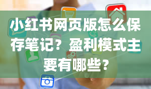 小红书网页版怎么保存笔记？盈利模式主要有哪些？