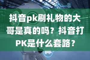 抖音pk刷礼物的大哥是真的吗？抖音打PK是什么套路？