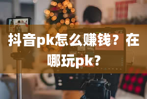 抖音pk怎么赚钱？在哪玩pk？