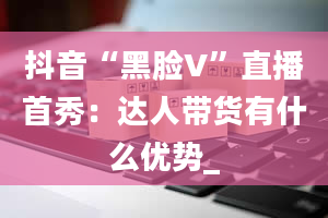 抖音“黑脸V”直播首秀：达人带货有什么优势_